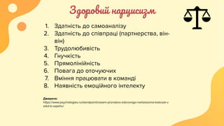 Здоровий нарцисизм
1. Здатність до самоаналізу
2. Здатність до співпраці (партнерства, він-
він)
3. Трудолюбивість
4. Гнучкість
5. Прямолінійність
6. Повага до оточуючих
7. Вміння працювати в команді
8. Наявність емоційного інтелекту
Джерело:
https://www.psychologies.ru/standpoint/vosem-priznakov-zdorovogo-nartsissizma-kotoryie-v
edut-k-uspehu/
 