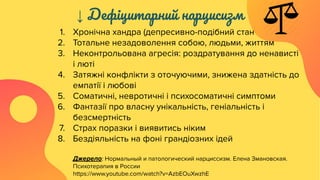 ↓ Дефіцитарний нарцисизм
1. Хронічна хандра (депресивно-подібний стан
2. Тотальне незадоволення собою, людьми, життям
3. Неконтрольована агресія: роздратування до ненависті
і люті
4. Затяжні конфлікти з оточуючими, знижена здатність до
емпатії і любові
5. Соматичні, невротичні і психосоматичні симптоми
6. Фантазії про власну унікальність, геніальність і
безсмертність
7. Страх поразки і виявитись ніким
8. Бездіяльність на фоні грандіозних ідей
Джерело: Нормальный и патологический нарциссизм. Елена Змановская.
Психотерапия в России
https://www.youtube.com/watch?v=AzbEOuXwzhE
 