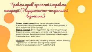 Травма прив’язаності і травма
сепарації (Нарцистично-пограничні
відносини)
Травма прив’язаності: Коли дитина не пройшла етап
психологічного відщеплення від мами і “бігає за спідницею”, а
потім переносить це на партнера
Травма сепрації: Дитина відділилась від мами так далеко, що
більше не змогла налагодити контакт з нею. Переноситься на
доросле життя в формі неможливості створювати і витримувати
близький контакт в стосунках.
Джерело: Київський інститут гештальту: Лекция Дженей Уайнхолд
- "Травма: как она влияет на восприятие и поле"
https://www.youtube.com/watch?v=AzbEOuXwzhE
 