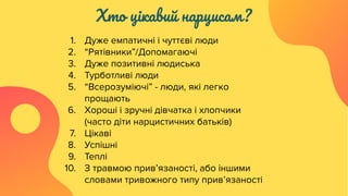 Хто цікавий нарцисам?
1. Дуже емпатичні і чуттєві люди
2. “Рятівники”/Допомагаючі
3. Дуже позитивні людиська
4. Турботливі люди
5. “Всерозуміючі” - люди, які легко
прощають
6. Хороші і зручні дівчатка і хлопчики
(часто діти нарцистичних батьків)
7. Цікаві
8. Успішні
9. Теплі
10. З травмою прив’язаності, або іншими
словами тривожного типу прив’язаності
 