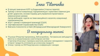 Inna Titorenko
● В процесі вивчення НЛП та Бодинаміки (тілесна терапія).
● Тренер з легкої комунікації, підприємницькі і креативні навички для
дітей і дорослих, основи Скраму для управління проектами в
невизначених умовах
Автор вебінарів і курсів на теми емоційного насилля, комунікації,
підприємництва.
● Коуч і тренер з командної взаємодії (США)
● Сертифікований Скрам-майстер (США)
● Вивчала психологію в США (Флоридський Міжнародний Університет)
В попередньому житті
● ІТішниця (Рекрутер-підприємець, Веб-розробник, Тестувальник веб-додатків,
Магістр в спеціалізованих комп’ютерних систем)
Стартапер (Учасниця і призерка хакатонів, вивчала і менеджмент і маркетинг
інтернет продуктів, втілювала це у власному продукті)
● Спікер і тренер на HR/Рекрутерських конференціях і заходах
 