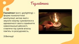 Газлайтинг
Газлайтинг (англ. gaslighting) —
форма психологічної
маніпуляції, метою якої є
змусити жертву сумніватися в
адекватності свого сприйняття
навколишньої дійсності,
ставлячи під сумнів власну
пам'ять та розсудливість.
З Вікіпедії
 