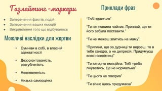 Газлайтинг -маркери
“Тобі здається”
“Ти не ставила чайник. Признай, що ти
його забула поставити.”
“Ти не можеш злитись на маму”.
“Припини, що за дурниці ти верзеш, то в
тебе хандра, а не депресія. Придумуєш
всякі нісенітниці”
“Ти занадто емоційна. Тобі треба
лікуватись. Це не нормально”
“Ти цього не говорив”
“Ти вічно щось придумаєш”
Можливі наслідки для жертви
Приклади фраз
● Заперечення фактів, подій
● Заперечення ваших емоцій
● Викривлення того що відбувалось
• Сумніви в собі, в власній
адекватності
• Дезорієнтованість,
розгубленість
• Невпевненість
• Низька самооцінка
 