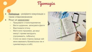 Протидія
● Найкраще - розірвати комунікацію з
таким співрозмовником
● Якщо це неможливо:
○ Працювати з психотерапевтом
○ Вести щоденник, записувати факти
○ Відстоювати істину
○ Мати коло підтримки, де ваші
емоції і прояви валідують
(підтримають, побачать)
○ Стати на свою сторону (краще хай
мене вважають божевільною ніж я
сумніватимусь в собі)
 