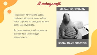 Маніпуляції
Якщо в ви починаєте щось
робити з відчуття вини, обов’
язку, сорому, то швидше за все
вами маніпулюють.
Захвалювання, щоб отримати
вигоду теж може сюди
відноситись.
ДАВАЙ, ІЗЯ, ЖЕНИСЬ
ЗРОБИ МАМУ СИРОТОЮ
 