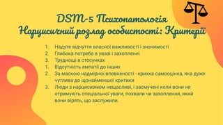 DSM-5 Психопатологія
Нарцисичний розлад особистості: Критерії
1. Надуте відчуття власної важливості і значимості
2. Глибока потреба в увазі і захопленні
3. Труднощі в стосунках
1. Відсутність емпатії до інших
2. За маскою надмірної впевненості - крихка самооцінка, яка дуже
чутлива до щонайменшої критики
3. Люди з нарцисизмом нещасливі, і засмучені коли вони не
отримують спеціальної уваги, похвали чи захоплення, який
вони вірять, що заслужили.
 