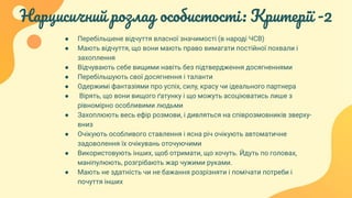 Нарцисичний розлад особистості: Критерії -2
● Перебільшене відчуття власної значимості (в народі ЧСВ)
● Мають відчуття, що вони мають право вимагати постійної похвали і
захоплення
● Відчувають себе вищими навіть без підтвердження досягненнями
● Перебільшують свої досягнення і таланти
● Одержимі фантазіями про успіх, силу, красу чи ідеального партнера
● Вірять, що вони вищого ґатунку і що можуть асоціюватись лише з
рівномірно особливими людьми
● Захоплюють весь ефір розмови, і дивляться на співрозмовників зверху-
вниз
● Очікують особливого ставлення і ясна річ очікують автоматичне
задоволення їх очікувань оточуючими
● Використовують інших, щоб отримати, що хочуть. Йдуть по головах,
маніпулюють, розгрібають жар чужими руками.
● Мають не здатність чи не бажання розрізняти і помічати потреби і
почуття інших
 