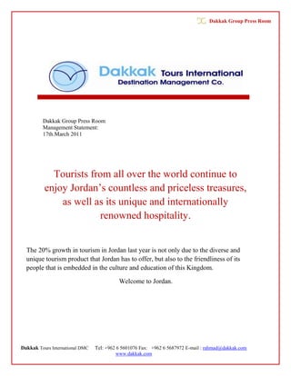 Dakkak Group Press Room




         Dakkak Group Press Room
         Management Statement:
         17th.March 2011




            Tourists from all over the world continue to
          enjoy Jordan’s countless and priceless treasures,
              as well as its unique and internationally
                       renowned hospitality.


  The 20% growth in tourism in Jordan last year is not only due to the diverse and
  unique tourism product that Jordan has to offer, but also to the friendliness of its
  people that is embedded in the culture and education of this Kingdom.

                                           Welcome to Jordan.




Dakkak Tours International DMC   Tel: +962 6 5601076 Fax: +962 6 5687972 E-mail : rahmad@dakkak.com
                                           www.dakkak.com
 