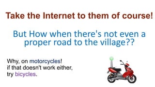 But How when there's not even a
proper road to the village??
Why, on motorcycles!
if that doesn't work either,
try bicycle...