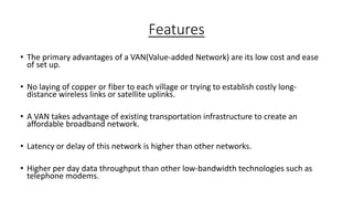 Features
• The primary advantages of a VAN(Value-added Network) are its low cost and ease
of set up.
• No laying of copper or fiber to each village or trying to establish costly long-
distance wireless links or satellite uplinks.
• A VAN takes advantage of existing transportation infrastructure to create an
affordable broadband network.
• Latency or delay of this network is higher than other networks.
• Higher per day data throughput than other low-bandwidth technologies such as
telephone modems.
 