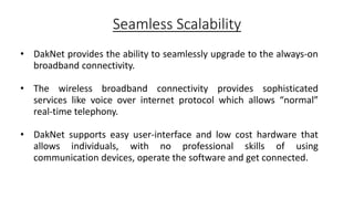 Seamless Scalability
• DakNet provides the ability to seamlessly upgrade to the always-on
broadband connectivity.
• The wireless broadband connectivity provides sophisticated
services like voice over internet protocol which allows “normal”
real-time telephony.
• DakNet supports easy user-interface and low cost hardware that
allows individuals, with no professional skills of using
communication devices, operate the software and get connected.
 