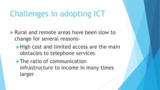 Challenges in adopting ICT 
Rural and remote areas have been slow to 
change for several reasons- 
High cost and limited access are the main 
obstacles to telephone services 
The ratio of communication 
infrastructure to income in many times 
larger 
 