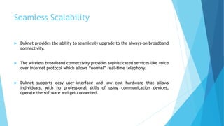 Seamless Scalability 
 Daknet provides the ability to seamlessly upgrade to the always-on broadband 
connectivity. 
 The wireless broadband connectivity provides sophisticated services like voice 
over internet protocol which allows “normal” real-time telephony. 
 Daknet supports easy user-interface and low cost hardware that allows 
individuals, with no professional skills of using communication devices, 
operate the software and get connected. 
 