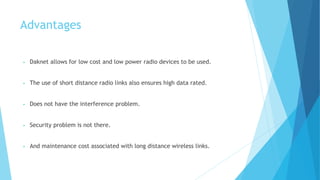 Advantages 
• Daknet allows for low cost and low power radio devices to be used. 
• The use of short distance radio links also ensures high data rated. 
• Does not have the interference problem. 
• Security problem is not there. 
• And maintenance cost associated with long distance wireless links. 
 