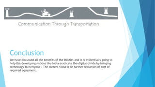 Conclusion 
We have discussed all the benefits of the DakNet and it is evidentially going to 
help the developing nations like India eradicate the-digital-divide by bringing 
technology to everyone . The current focus is on further reduction of cost of 
required equipment. 
 
