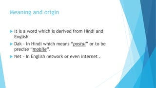Meaning and origin 
 It is a word which is derived from Hindi and 
English 
 Dak – In Hindi which means “postal” or to be 
precise “mobile”. 
 Net – In English network or even internet . 
 