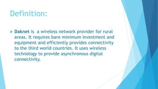 Definition: 
 Daknet is a wireless network provider for rural 
areas. It requires bare minimum investment and 
equipment and efficiently provides connectivity 
to the third world countries. It uses wireless 
technology to provide asynchronous digital 
connectivity. 
 