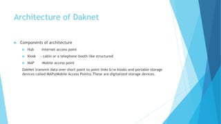 Architecture of Daknet 
 Components of architecture 
 Hub -Internet access point 
 Kiosk - cabin or a telephone booth like structured 
 MAP -Mobile access point 
DakNet transmit data over short point to point links b/w kiosks and portable storage 
devices called MAPs(Mobile Access Points).These are digitalized storage devices. 
 