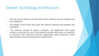 Daknet Technology Architecture 
 The hub server software and the kiosk client software are pre-installed and 
pre-configured. 
 The Mobile Access Points also have the network software pre-installed and 
configured. 
 The software consists of system, transport, and application level codes 
written to optimize the use of the physical network and serve as a platform 
to interface with numerous end-user applications while retaining a small 
data overhead and processing power requirements. 
 