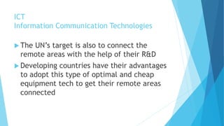 ICT 
Information Communication Technologies 
 The UN’s target is also to connect the 
remote areas with the help of their R&D 
Developing countries have their advantages 
to adopt this type of optimal and cheap 
equipment tech to get their remote areas 
connected 
 