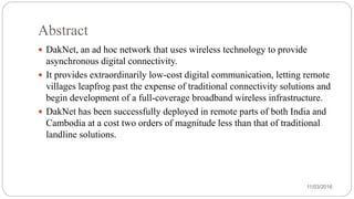 Abstract
 DakNet, an ad hoc network that uses wireless technology to provide
asynchronous digital connectivity.
 It provides extraordinarily low-cost digital communication, letting remote
villages leapfrog past the expense of traditional connectivity solutions and
begin development of a full-coverage broadband wireless infrastructure.
 DakNet has been successfully deployed in remote parts of both India and
Cambodia at a cost two orders of magnitude less than that of traditional
landline solutions.
11/03/2016
 