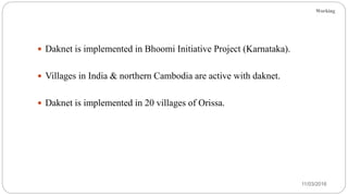 Working
11/03/2016
 Daknet is implemented in Bhoomi Initiative Project (Karnataka).
 Villages in India & northern Cambodia are active with daknet.
 Daknet is implemented in 20 villages of Orissa.
 
