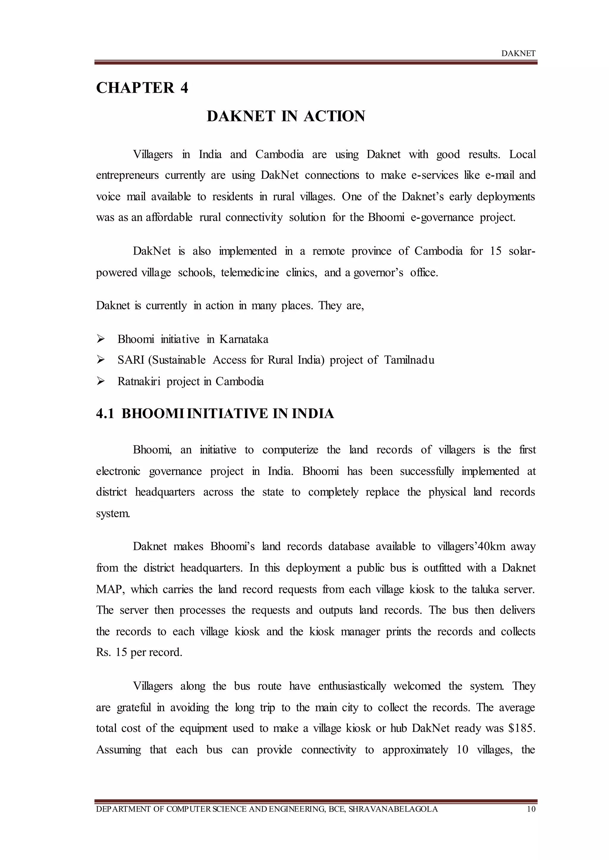 DAKNET
DEPARTMENT OF COMPUTERSCIENCE AND ENGINEERING, BCE, SHRAVANABELAGOLA 10
CHAPTER 4
DAKNET IN ACTION
Villagers in India and Cambodia are using Daknet with good results. Local
entrepreneurs currently are using DakNet connections to make e-services like e-mail and
voice mail available to residents in rural villages. One of the Daknet’s early deployments
was as an affordable rural connectivity solution for the Bhoomi e-governance project.
DakNet is also implemented in a remote province of Cambodia for 15 solar-
powered village schools, telemedicine clinics, and a governor’s office.
Daknet is currently in action in many places. They are,
 Bhoomi initiative in Karnataka
 SARI (Sustainable Access for Rural India) project of Tamilnadu
 Ratnakiri project in Cambodia
4.1 BHOOMIINITIATIVE IN INDIA
Bhoomi, an initiative to computerize the land records of villagers is the first
electronic governance project in India. Bhoomi has been successfully implemented at
district headquarters across the state to completely replace the physical land records
system.
Daknet makes Bhoomi’s land records database available to villagers’40km away
from the district headquarters. In this deployment a public bus is outfitted with a Daknet
MAP, which carries the land record requests from each village kiosk to the taluka server.
The server then processes the requests and outputs land records. The bus then delivers
the records to each village kiosk and the kiosk manager prints the records and collects
Rs. 15 per record.
Villagers along the bus route have enthusiastically welcomed the system. They
are grateful in avoiding the long trip to the main city to collect the records. The average
total cost of the equipment used to make a village kiosk or hub DakNet ready was $185.
Assuming that each bus can provide connectivity to approximately 10 villages, the
 