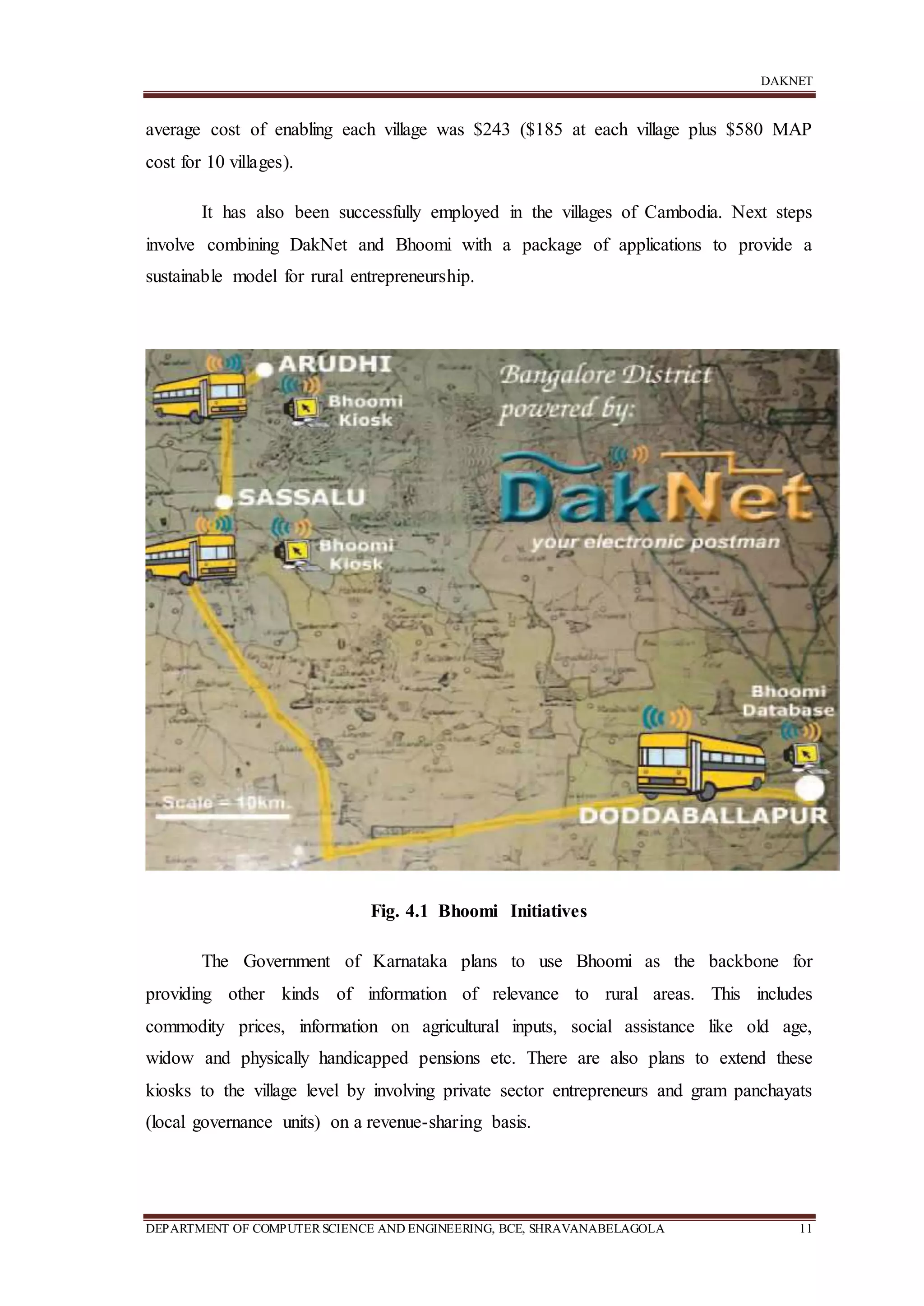DAKNET
DEPARTMENT OF COMPUTERSCIENCE AND ENGINEERING, BCE, SHRAVANABELAGOLA 11
average cost of enabling each village was $243 ($185 at each village plus $580 MAP
cost for 10 villages).
It has also been successfully employed in the villages of Cambodia. Next steps
involve combining DakNet and Bhoomi with a package of applications to provide a
sustainable model for rural entrepreneurship.
Fig. 4.1 Bhoomi Initiatives
The Government of Karnataka plans to use Bhoomi as the backbone for
providing other kinds of information of relevance to rural areas. This includes
commodity prices, information on agricultural inputs, social assistance like old age,
widow and physically handicapped pensions etc. There are also plans to extend these
kiosks to the village level by involving private sector entrepreneurs and gram panchayats
(local governance units) on a revenue-sharing basis.
 