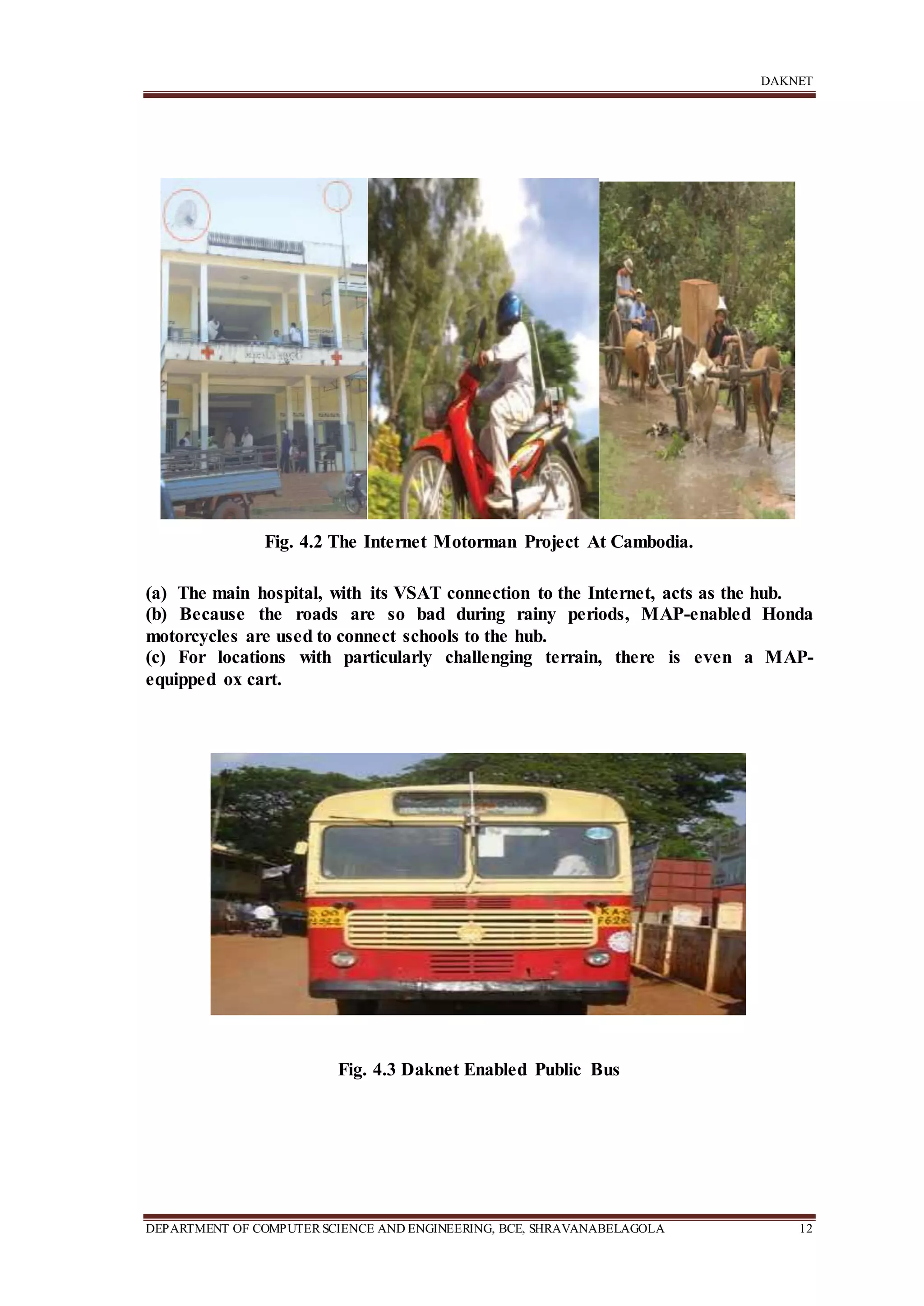 DAKNET
DEPARTMENT OF COMPUTERSCIENCE AND ENGINEERING, BCE, SHRAVANABELAGOLA 12
Fig. 4.2 The Internet Motorman Project At Cambodia.
(a) The main hospital, with its VSAT connection to the Internet, acts as the hub.
(b) Because the roads are so bad during rainy periods, MAP-enabled Honda
motorcycles are used to connect schools to the hub.
(c) For locations with particularly challenging terrain, there is even a MAP-
equipped ox cart.
Fig. 4.3 Daknet Enabled Public Bus
 