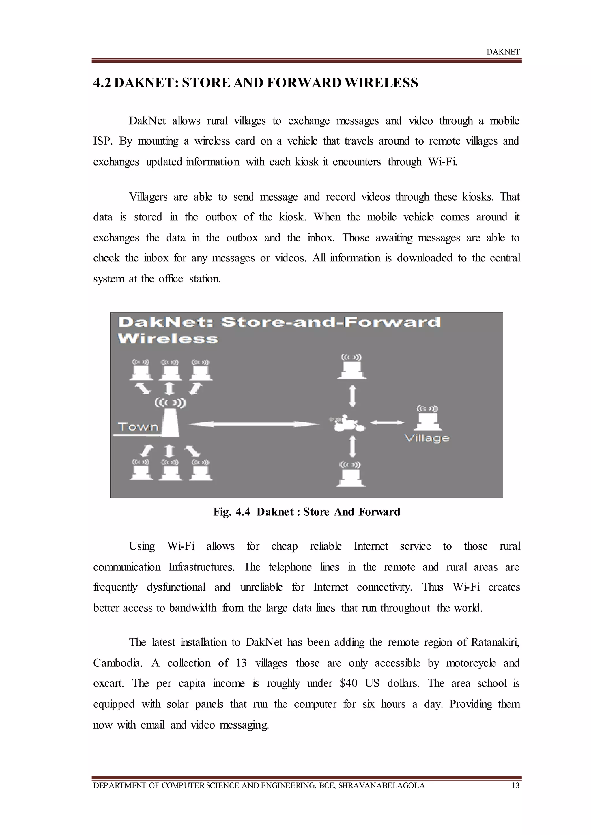 DAKNET
DEPARTMENT OF COMPUTERSCIENCE AND ENGINEERING, BCE, SHRAVANABELAGOLA 13
4.2 DAKNET: STORE AND FORWARD WIRELESS
DakNet allows rural villages to exchange messages and video through a mobile
ISP. By mounting a wireless card on a vehicle that travels around to remote villages and
exchanges updated information with each kiosk it encounters through Wi-Fi.
Villagers are able to send message and record videos through these kiosks. That
data is stored in the outbox of the kiosk. When the mobile vehicle comes around it
exchanges the data in the outbox and the inbox. Those awaiting messages are able to
check the inbox for any messages or videos. All information is downloaded to the central
system at the office station.
Fig. 4.4 Daknet : Store And Forward
Using Wi-Fi allows for cheap reliable Internet service to those rural
communication Infrastructures. The telephone lines in the remote and rural areas are
frequently dysfunctional and unreliable for Internet connectivity. Thus Wi-Fi creates
better access to bandwidth from the large data lines that run throughout the world.
The latest installation to DakNet has been adding the remote region of Ratanakiri,
Cambodia. A collection of 13 villages those are only accessible by motorcycle and
oxcart. The per capita income is roughly under $40 US dollars. The area school is
equipped with solar panels that run the computer for six hours a day. Providing them
now with email and video messaging.
 