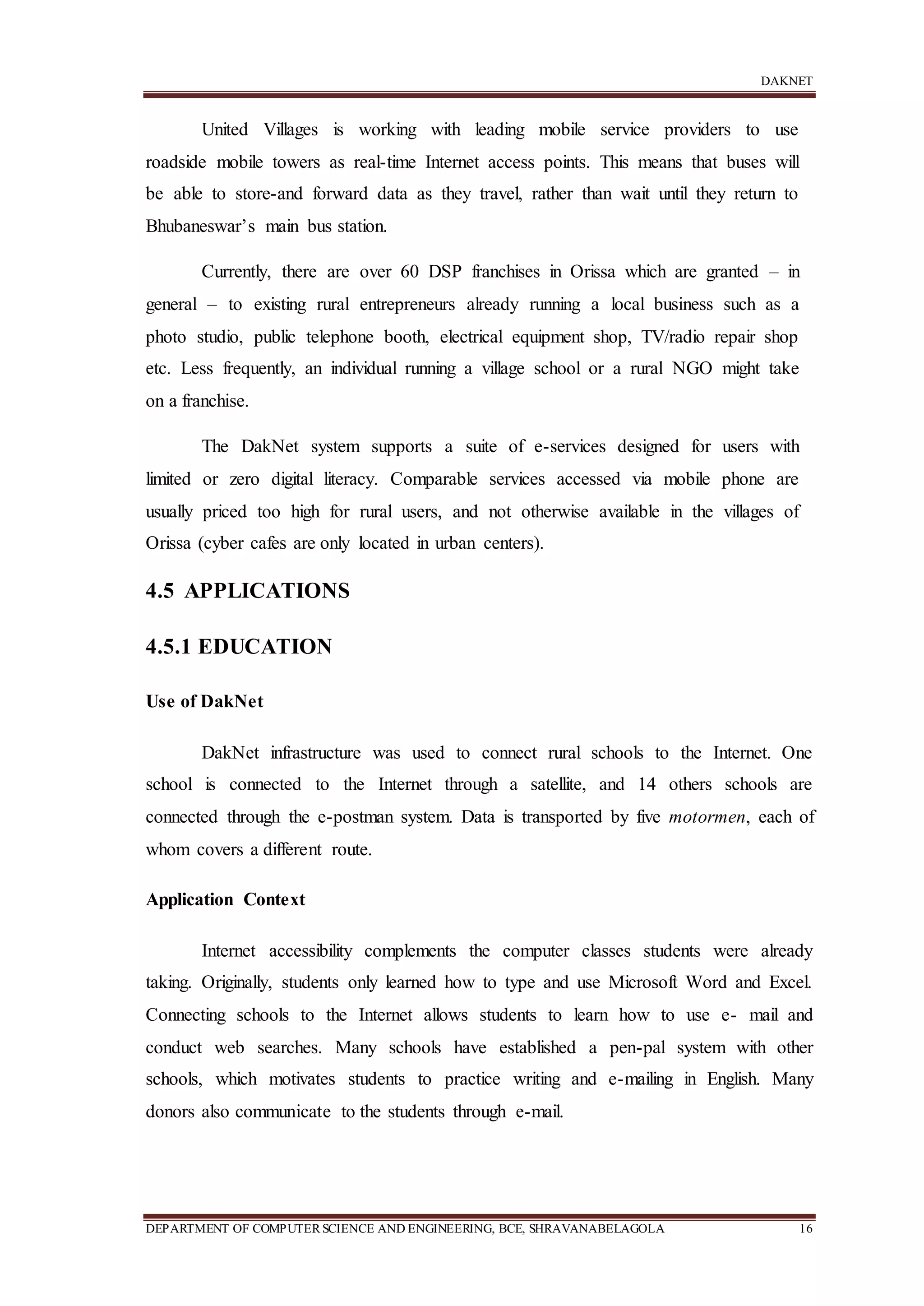 DAKNET
DEPARTMENT OF COMPUTERSCIENCE AND ENGINEERING, BCE, SHRAVANABELAGOLA 16
United Villages is working with leading mobile service providers to use
roadside mobile towers as real-time Internet access points. This means that buses will
be able to store-and forward data as they travel, rather than wait until they return to
Bhubaneswar’s main bus station.
Currently, there are over 60 DSP franchises in Orissa which are granted – in
general – to existing rural entrepreneurs already running a local business such as a
photo studio, public telephone booth, electrical equipment shop, TV/radio repair shop
etc. Less frequently, an individual running a village school or a rural NGO might take
on a franchise.
The DakNet system supports a suite of e-services designed for users with
limited or zero digital literacy. Comparable services accessed via mobile phone are
usually priced too high for rural users, and not otherwise available in the villages of
Orissa (cyber cafes are only located in urban centers).
4.5 APPLICATIONS
4.5.1 EDUCATION
Use of DakNet
DakNet infrastructure was used to connect rural schools to the Internet. One
school is connected to the Internet through a satellite, and 14 others schools are
connected through the e-postman system. Data is transported by five motormen, each of
whom covers a different route.
Application Context
Internet accessibility complements the computer classes students were already
taking. Originally, students only learned how to type and use Microsoft Word and Excel.
Connecting schools to the Internet allows students to learn how to use e- mail and
conduct web searches. Many schools have established a pen-pal system with other
schools, which motivates students to practice writing and e-mailing in English. Many
donors also communicate to the students through e-mail.
 
