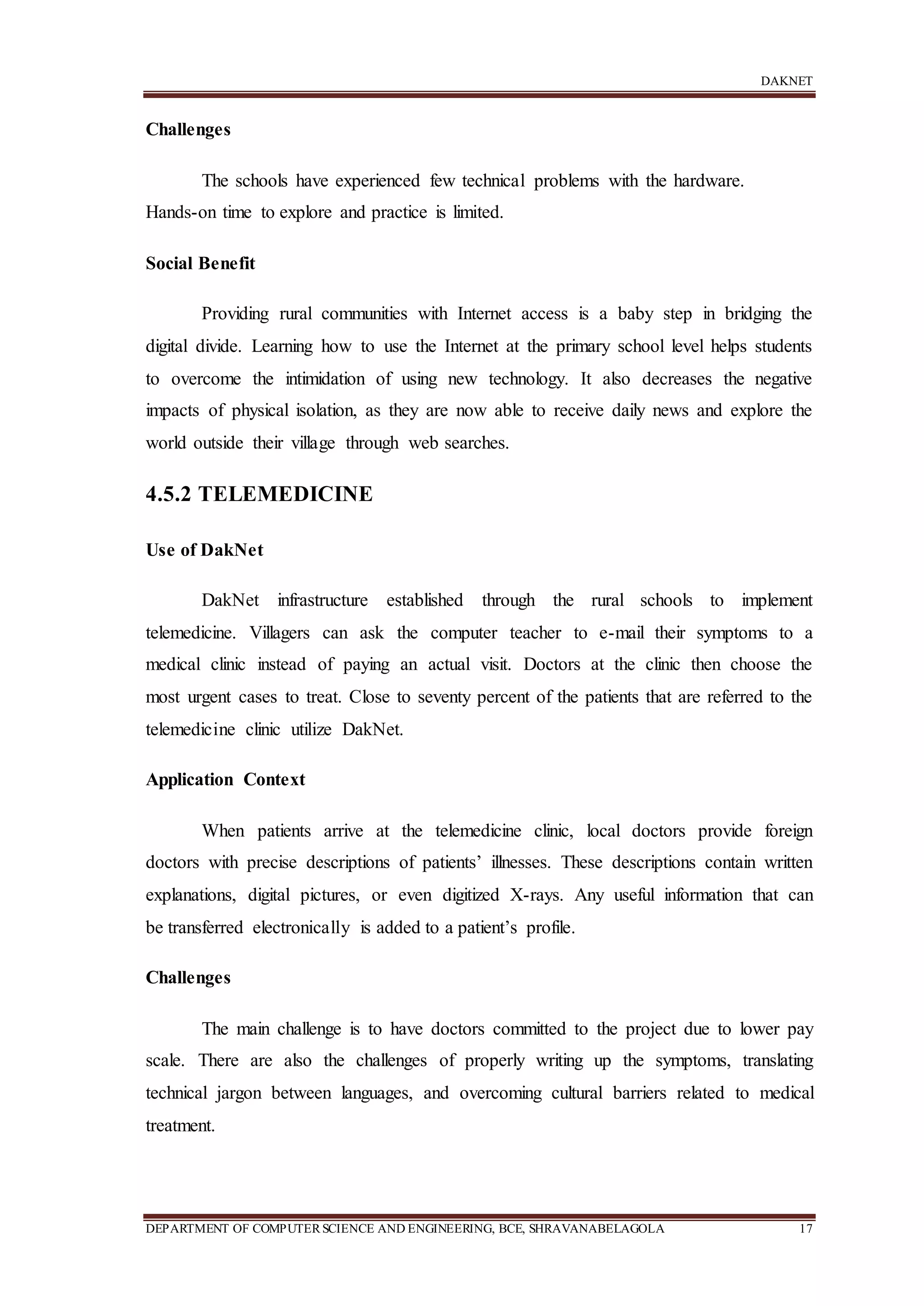 DAKNET
DEPARTMENT OF COMPUTERSCIENCE AND ENGINEERING, BCE, SHRAVANABELAGOLA 17
Challenges
The schools have experienced few technical problems with the hardware.
Hands-on time to explore and practice is limited.
Social Benefit
Providing rural communities with Internet access is a baby step in bridging the
digital divide. Learning how to use the Internet at the primary school level helps students
to overcome the intimidation of using new technology. It also decreases the negative
impacts of physical isolation, as they are now able to receive daily news and explore the
world outside their village through web searches.
4.5.2 TELEMEDICINE
Use of DakNet
DakNet infrastructure established through the rural schools to implement
telemedicine. Villagers can ask the computer teacher to e-mail their symptoms to a
medical clinic instead of paying an actual visit. Doctors at the clinic then choose the
most urgent cases to treat. Close to seventy percent of the patients that are referred to the
telemedicine clinic utilize DakNet.
Application Context
When patients arrive at the telemedicine clinic, local doctors provide foreign
doctors with precise descriptions of patients’ illnesses. These descriptions contain written
explanations, digital pictures, or even digitized X-rays. Any useful information that can
be transferred electronically is added to a patient’s profile.
Challenges
The main challenge is to have doctors committed to the project due to lower pay
scale. There are also the challenges of properly writing up the symptoms, translating
technical jargon between languages, and overcoming cultural barriers related to medical
treatment.
 