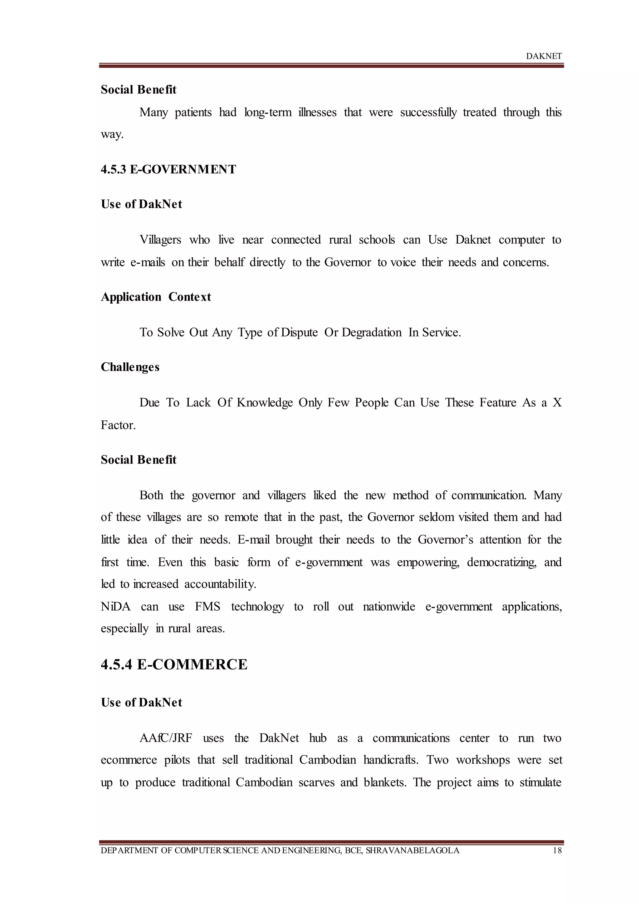 DAKNET
DEPARTMENT OF COMPUTERSCIENCE AND ENGINEERING, BCE, SHRAVANABELAGOLA 18
Social Benefit
Many patients had long-term illnesses that were successfully treated through this
way.
4.5.3 E-GOVERNMENT
Use of DakNet
Villagers who live near connected rural schools can Use Daknet computer to
write e-mails on their behalf directly to the Governor to voice their needs and concerns.
Application Context
To Solve Out Any Type of Dispute Or Degradation In Service.
Challenges
Due To Lack Of Knowledge Only Few People Can Use These Feature As a X
Factor.
Social Benefit
Both the governor and villagers liked the new method of communication. Many
of these villages are so remote that in the past, the Governor seldom visited them and had
little idea of their needs. E-mail brought their needs to the Governor’s attention for the
first time. Even this basic form of e-government was empowering, democratizing, and
led to increased accountability.
NiDA can use FMS technology to roll out nationwide e-government applications,
especially in rural areas.
4.5.4 E-COMMERCE
Use of DakNet
AAfC/JRF uses the DakNet hub as a communications center to run two
ecommerce pilots that sell traditional Cambodian handicrafts. Two workshops were set
up to produce traditional Cambodian scarves and blankets. The project aims to stimulate
 