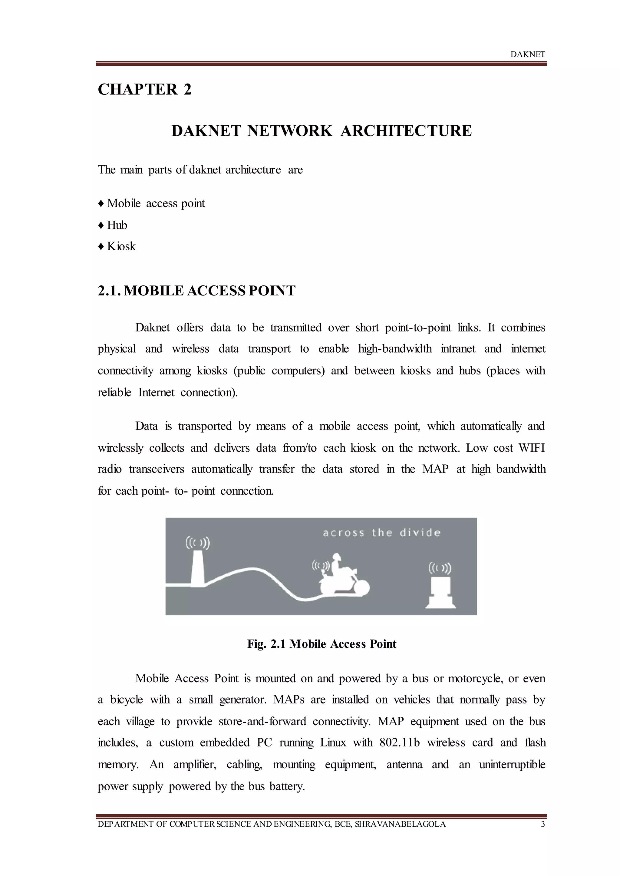 DAKNET
DEPARTMENT OF COMPUTERSCIENCE AND ENGINEERING, BCE, SHRAVANABELAGOLA 3
CHAPTER 2
DAKNET NETWORK ARCHITECTURE
The main parts of daknet architecture are
♦ Mobile access point
♦ Hub
♦ Kiosk
2.1. MOBILE ACCESS POINT
Daknet offers data to be transmitted over short point-to-point links. It combines
physical and wireless data transport to enable high-bandwidth intranet and internet
connectivity among kiosks (public computers) and between kiosks and hubs (places with
reliable Internet connection).
Data is transported by means of a mobile access point, which automatically and
wirelessly collects and delivers data from/to each kiosk on the network. Low cost WIFI
radio transceivers automatically transfer the data stored in the MAP at high bandwidth
for each point- to- point connection.
Fig. 2.1 Mobile Access Point
Mobile Access Point is mounted on and powered by a bus or motorcycle, or even
a bicycle with a small generator. MAPs are installed on vehicles that normally pass by
each village to provide store-and-forward connectivity. MAP equipment used on the bus
includes, a custom embedded PC running Linux with 802.11b wireless card and flash
memory. An amplifier, cabling, mounting equipment, antenna and an uninterruptible
power supply powered by the bus battery.
 