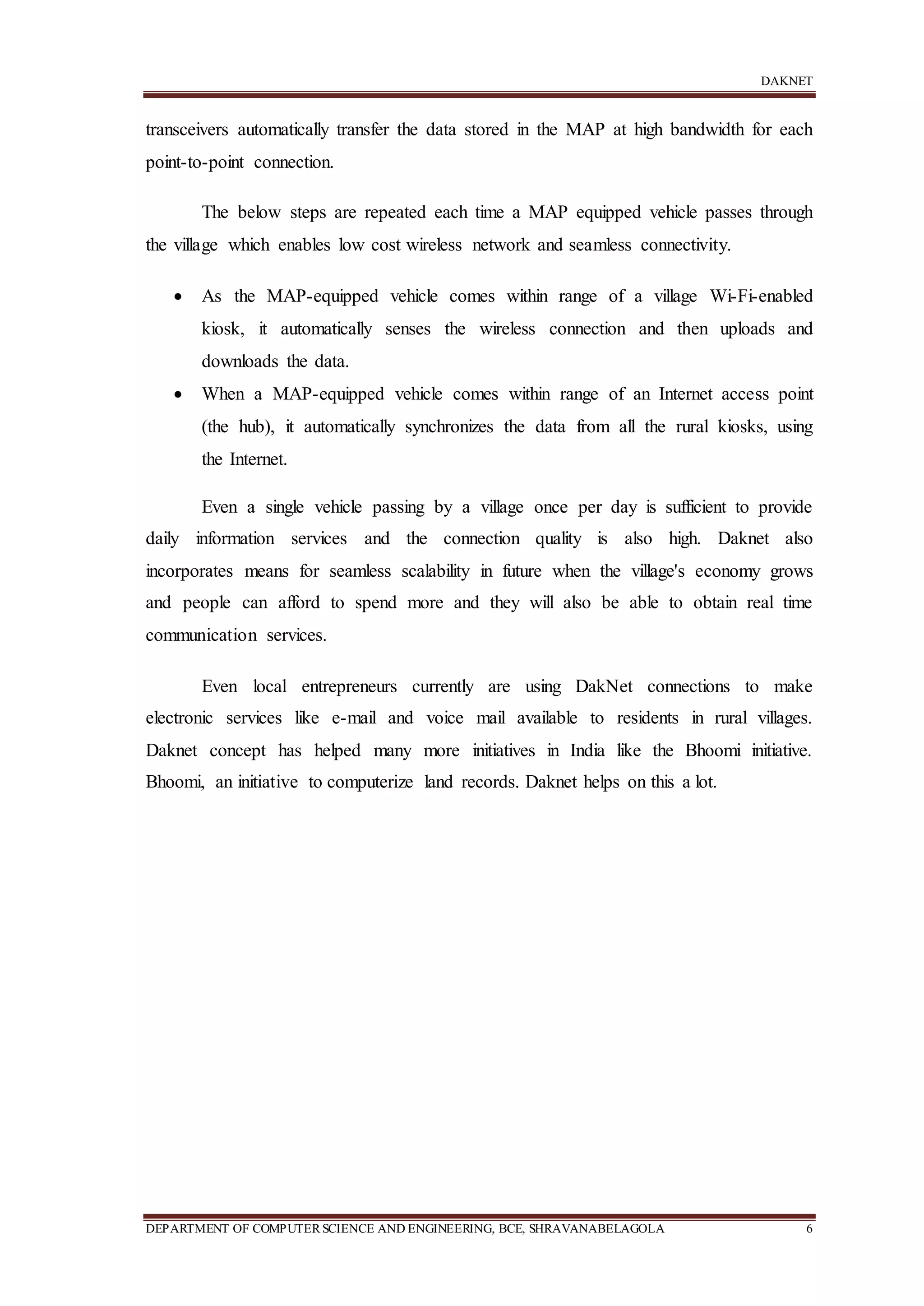 DAKNET
DEPARTMENT OF COMPUTERSCIENCE AND ENGINEERING, BCE, SHRAVANABELAGOLA 6
transceivers automatically transfer the data stored in the MAP at high bandwidth for each
point-to-point connection.
The below steps are repeated each time a MAP equipped vehicle passes through
the village which enables low cost wireless network and seamless connectivity.
 As the MAP-equipped vehicle comes within range of a village Wi-Fi-enabled
kiosk, it automatically senses the wireless connection and then uploads and
downloads the data.
 When a MAP-equipped vehicle comes within range of an Internet access point
(the hub), it automatically synchronizes the data from all the rural kiosks, using
the Internet.
Even a single vehicle passing by a village once per day is sufficient to provide
daily information services and the connection quality is also high. Daknet also
incorporates means for seamless scalability in future when the village's economy grows
and people can afford to spend more and they will also be able to obtain real time
communication services.
Even local entrepreneurs currently are using DakNet connections to make
electronic services like e-mail and voice mail available to residents in rural villages.
Daknet concept has helped many more initiatives in India like the Bhoomi initiative.
Bhoomi, an initiative to computerize land records. Daknet helps on this a lot.
 