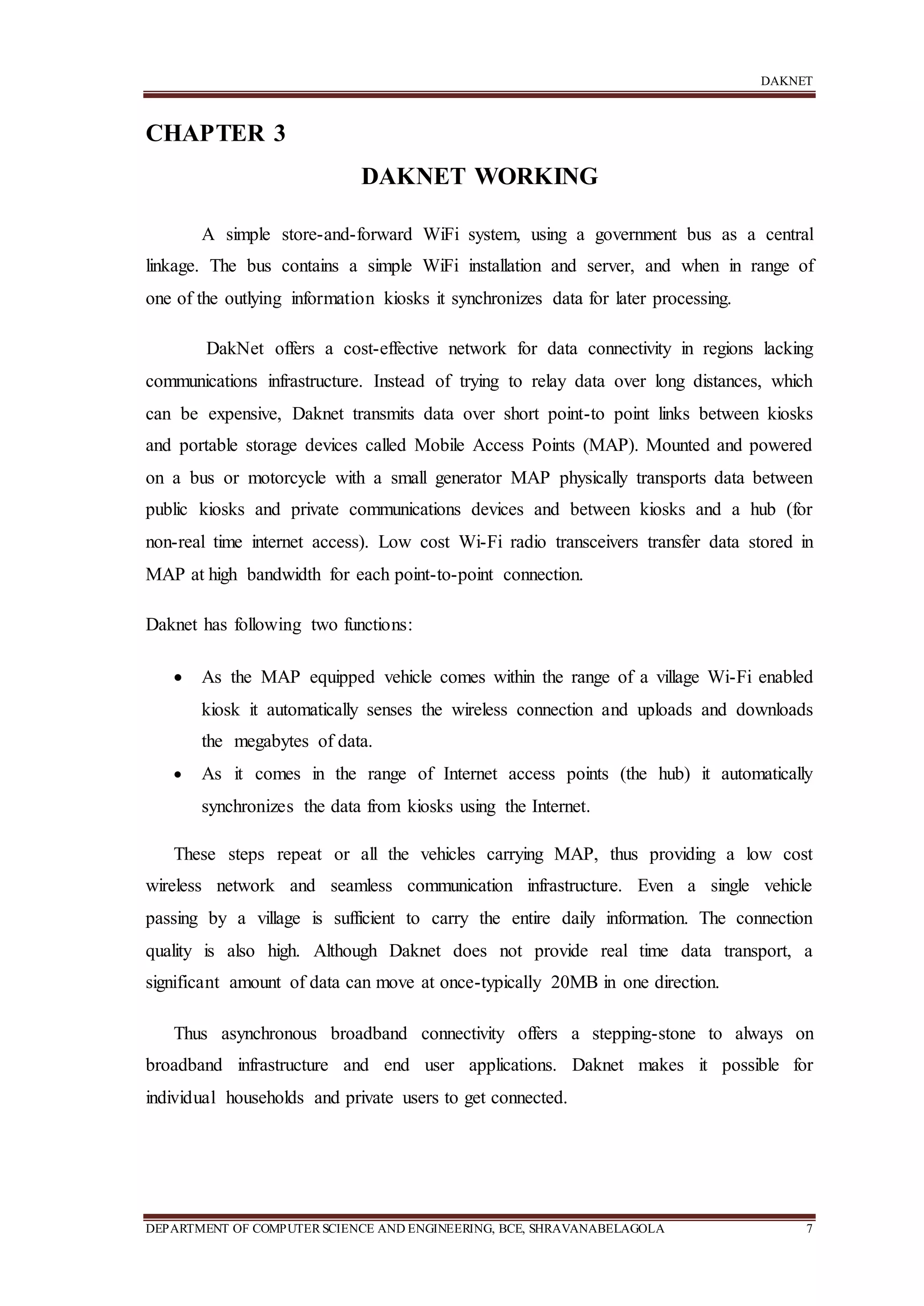 DAKNET
DEPARTMENT OF COMPUTERSCIENCE AND ENGINEERING, BCE, SHRAVANABELAGOLA 7
CHAPTER 3
DAKNET WORKING
A simple store-and-forward WiFi system, using a government bus as a central
linkage. The bus contains a simple WiFi installation and server, and when in range of
one of the outlying information kiosks it synchronizes data for later processing.
DakNet offers a cost-effective network for data connectivity in regions lacking
communications infrastructure. Instead of trying to relay data over long distances, which
can be expensive, Daknet transmits data over short point-to point links between kiosks
and portable storage devices called Mobile Access Points (MAP). Mounted and powered
on a bus or motorcycle with a small generator MAP physically transports data between
public kiosks and private communications devices and between kiosks and a hub (for
non-real time internet access). Low cost Wi-Fi radio transceivers transfer data stored in
MAP at high bandwidth for each point-to-point connection.
Daknet has following two functions:
 As the MAP equipped vehicle comes within the range of a village Wi-Fi enabled
kiosk it automatically senses the wireless connection and uploads and downloads
the megabytes of data.
 As it comes in the range of Internet access points (the hub) it automatically
synchronizes the data from kiosks using the Internet.
These steps repeat or all the vehicles carrying MAP, thus providing a low cost
wireless network and seamless communication infrastructure. Even a single vehicle
passing by a village is sufficient to carry the entire daily information. The connection
quality is also high. Although Daknet does not provide real time data transport, a
significant amount of data can move at once-typically 20MB in one direction.
Thus asynchronous broadband connectivity offers a stepping-stone to always on
broadband infrastructure and end user applications. Daknet makes it possible for
individual households and private users to get connected.
 