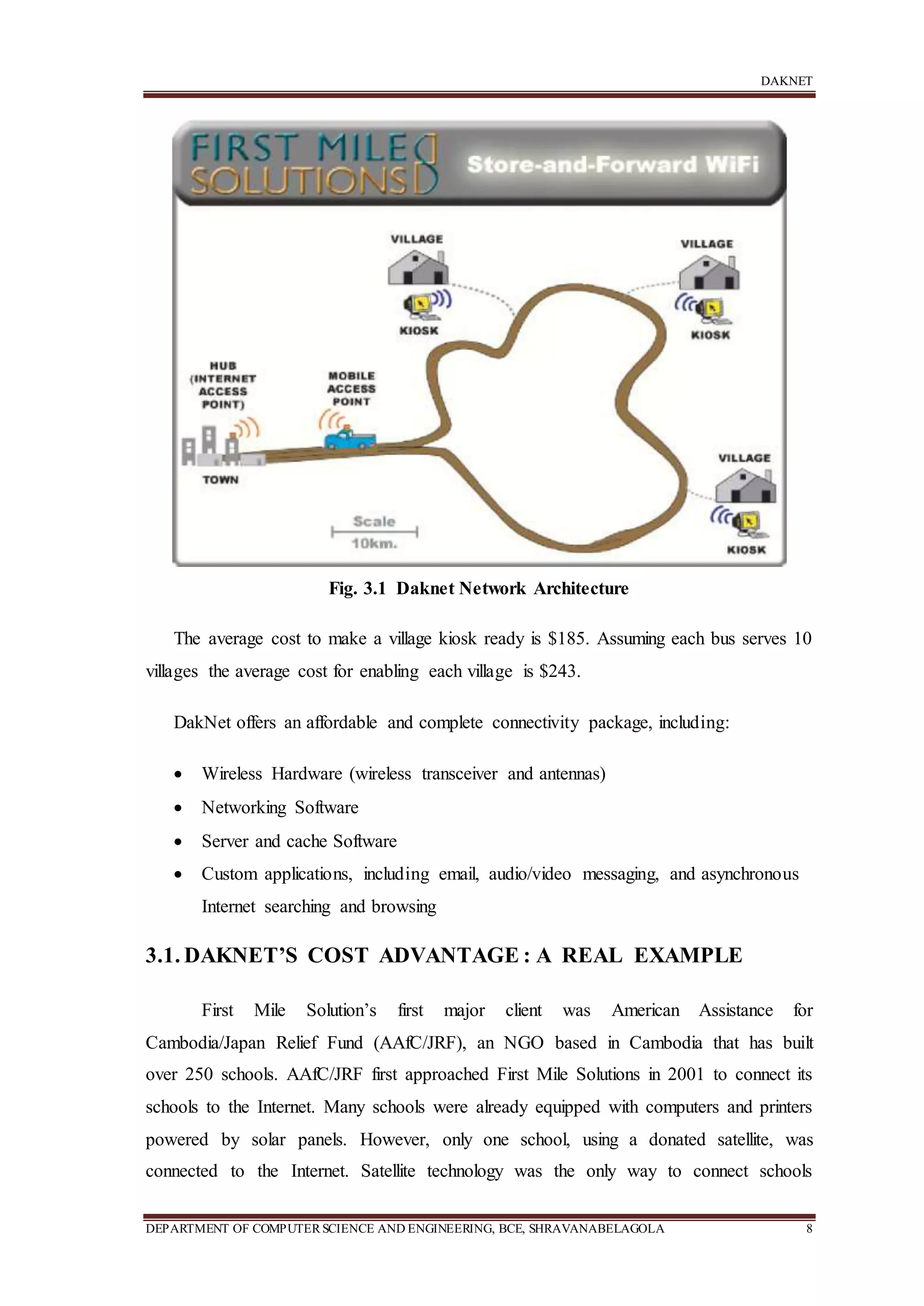 DAKNET
DEPARTMENT OF COMPUTERSCIENCE AND ENGINEERING, BCE, SHRAVANABELAGOLA 8
Fig. 3.1 Daknet Network Architecture
The average cost to make a village kiosk ready is $185. Assuming each bus serves 10
villages the average cost for enabling each village is $243.
DakNet offers an affordable and complete connectivity package, including:
 Wireless Hardware (wireless transceiver and antennas)
 Networking Software
 Server and cache Software
 Custom applications, including email, audio/video messaging, and asynchronous
Internet searching and browsing
3.1. DAKNET’S COST ADVANTAGE : A REAL EXAMPLE
First Mile Solution’s first major client was American Assistance for
Cambodia/Japan Relief Fund (AAfC/JRF), an NGO based in Cambodia that has built
over 250 schools. AAfC/JRF first approached First Mile Solutions in 2001 to connect its
schools to the Internet. Many schools were already equipped with computers and printers
powered by solar panels. However, only one school, using a donated satellite, was
connected to the Internet. Satellite technology was the only way to connect schools
 