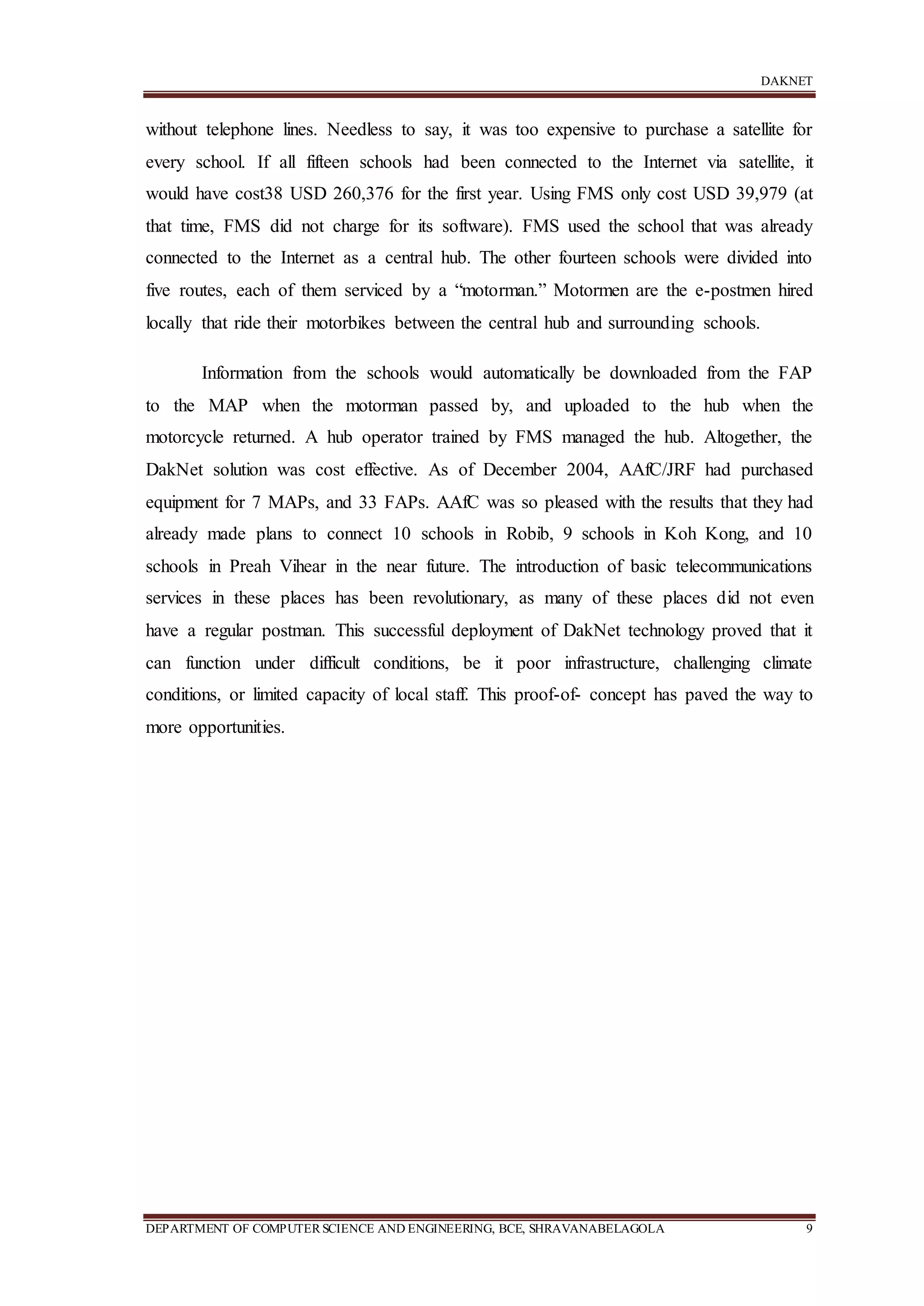 DAKNET
DEPARTMENT OF COMPUTERSCIENCE AND ENGINEERING, BCE, SHRAVANABELAGOLA 9
without telephone lines. Needless to say, it was too expensive to purchase a satellite for
every school. If all fifteen schools had been connected to the Internet via satellite, it
would have cost38 USD 260,376 for the first year. Using FMS only cost USD 39,979 (at
that time, FMS did not charge for its software). FMS used the school that was already
connected to the Internet as a central hub. The other fourteen schools were divided into
five routes, each of them serviced by a “motorman.” Motormen are the e-postmen hired
locally that ride their motorbikes between the central hub and surrounding schools.
Information from the schools would automatically be downloaded from the FAP
to the MAP when the motorman passed by, and uploaded to the hub when the
motorcycle returned. A hub operator trained by FMS managed the hub. Altogether, the
DakNet solution was cost effective. As of December 2004, AAfC/JRF had purchased
equipment for 7 MAPs, and 33 FAPs. AAfC was so pleased with the results that they had
already made plans to connect 10 schools in Robib, 9 schools in Koh Kong, and 10
schools in Preah Vihear in the near future. The introduction of basic telecommunications
services in these places has been revolutionary, as many of these places did not even
have a regular postman. This successful deployment of DakNet technology proved that it
can function under difficult conditions, be it poor infrastructure, challenging climate
conditions, or limited capacity of local staff. This proof-of- concept has paved the way to
more opportunities.
 