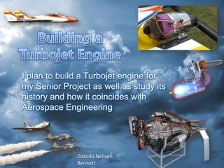 I plan to build a Turbojet engine for
my Senior Project as well as study its
history and how it coincides with
Aerospace Engineering




              Dakoda Neilson
              Bennett
 