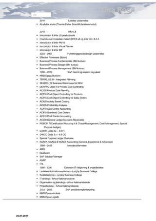Tina Roed
             CV

                  2010                          Ledelse uddannelse
               At udvikle andre (Thermo Fisher Scientific ledelsesmodul)

                  2010                          Infor LX
               Introduktion til Infor LX product suite
               Overblik over forskellen mellem BPCS v6 og Infor LX v 8.3.3
               Introduktion til Infor PM10
               Introduktion til Infor Visual Planner
               Introduktion til Infor IDF
                  2003 – 2007                  Forretningsprocesdesign uddannelse
               Effective Processes (Bizon)
               Business Process Fundamentals (IBM kursus)
               Business Process Design (IBM kursus)
               Business Process Management (IBM kursus)
                  1998 – 2010                   SAP Internt og eksternt regnskab
               KMD Opus Økonomi
               TBW45_62 BI – Integrated Planning
               SEM200_52 Business Warehouse for SEM
               DERPPC Delta R/3 Product Cost Controlling
               AC505 Product Cost Planning
               AC510 Cost Object Controlling for Products
               AC515 Cost Object Controlling for Sales Orders
               AC420 Activity Based Costing
               AC605 Profitability Analysis
               AC410 Cost Centre Accounting
               AC415 Overhead Cost Orders
               AC610 Profit Centre Accounting
               AC200 General Ledger/Accounts Receivable
               PGBCFI FI Certification Workshop 4.6 (Travel Management, Cash Management, Special
                       Purpose Ledger)
               D346FI Delta 3.x – 4.6 FI
               D46CO Delta 3.x – 4.6 CO
               Special Purpose Ledger Overview
               NAAC1, NAAC2 & NAAC3 Accounting (General, Experience & Advanced)
                  1999 – 2010                  Metodeuddannelse
               ARIS
               Qualiware
               SAP Solution Manager
               ASAP
               ITIL
                  1998 - 2006                Datanom IT-rådgivning & projektledelse
               Ledelsesinformationssystemer – Lyngby Business College
               Kvalitetssikring – Lyngby Business College
               IT-strategi – Århus Købmandsskole
               Organisation og teknologi – Århus Købmandsskole
               Projektledelse – Århus Købmandsskole
                  2003 – 2010                 SAP produktionsplanlægning
               KMD Opus e-Indkøb
               KMD Opus Logistik




25-01-2011
 