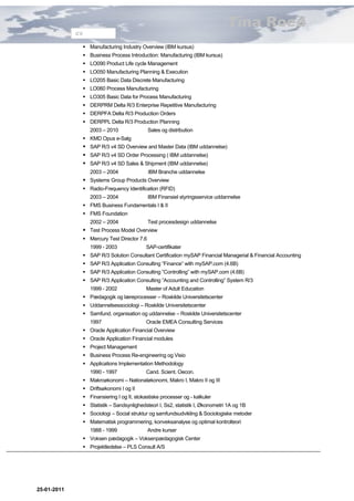 Tina Roed
             CV

               Manufacturing Industry Overview (IBM kursus)
               Business Process Introduction: Manufacturing (IBM kursus)
               LO090 Product Life cycle Management
               LO050 Manufacturing Planning & Execution
               LO205 Basic Data Discrete Manufacturing
               LO060 Process Manufacturing
               LO305 Basic Data for Process Manufacturing
               DERPRM Delta R/3 Enterprise Repetitive Manufacturing
               DERPFA Delta R/3 Production Orders
               DERPPL Delta R/3 Production Planning
                  2003 – 2010               Sales og distribution
               KMD Opus e-Salg
               SAP R/3 v4 SD Overview and Master Data (IBM uddannelse)
               SAP R/3 v4 SD Order Processing ( IBM uddannelse)
               SAP R/3 v4 SD Sales & Shipment (IBM uddannelse)
                  2003 – 2004               IBM Branche uddannelse
               Systems Group Products Overview
               Radio-Frequency Identification (RFID)
                  2003 – 2004               IBM Finansiel styringsservice uddannelse
               FMS Business Fundamentals I & II
               FMS Foundation
                  2002 – 2004               Test procesdesign uddannelse
               Test Process Model Overview
               Mercury Test Director 7.6
                  1999 - 2003              SAP-certifikater
               SAP R/3 Solution Consultant Certification mySAP Financial Managerial & Financial Accounting
               SAP R/3 Application Consulting ”Finance” with mySAP.com (4.6B)
               SAP R/3 Application Consulting ”Controlling” with mySAP.com (4.6B)
               SAP R/3 Application Consulting ”Accounting and Controlling” System R/3
                  1999 - 2002              Master of Adult Education
               Pædagogik og læreprocesser – Roskilde Universitetscenter
               Uddannelsessociologi – Roskilde Universitetscenter
               Samfund, organisation og uddannelse – Roskilde Universitetscenter
                  1997                     Oracle EMEA Consulting Services
               Oracle Application Financial Overview
               Oracle Application Financial modules
               Project Management
               Business Process Re-engineering og Visio
               Applications Implementation Methodology
                  1990 - 1997              Cand. Scient. Oecon.
               Makroøkonomi – Nationaløkonomi, Makro I, Makro II og III
               Driftsøkonomi I og II
               Finansiering I og II, stokastiske processer og - kalkuler
               Statistik – Sandsynlighedsteori I, Ss2, statistik I, Økonometri 1A og 1B
               Sociologi – Social struktur og samfundsudvikling & Sociologiske metoder
               Matematisk programmering, konveksanalyse og optimal kontrolteori
                  1988 - 1999               Andre kurser
               Voksen pædagogik – Voksenpædagogisk Center
               Projektledelse – PLS Consult A/S




25-01-2011
 
