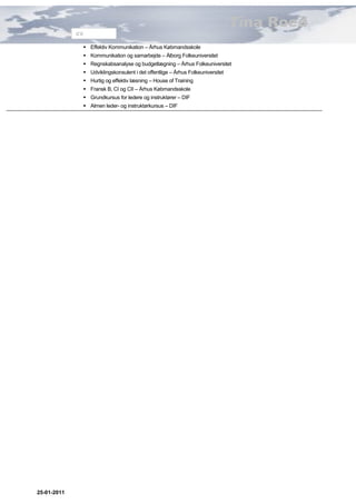 Tina Roed
             CV

               Effektiv Kommunikation – Århus Købmandsskole
               Kommunikation og samarbejde – Ålborg Folkeuniversitet
               Regnskabsanalyse og budgetlægning – Århus Folkeuniversitet
               Udviklingskonsulent i det offentlige – Århus Folkeuniversitet
               Hurtig og effektiv læsning – House of Training
               Fransk B, CI og CII – Århus Købmandsskole
               Grundkursus for ledere og instruktører – DIF
               Almen leder- og instruktørkursus – DIF




25-01-2011
 