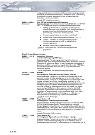 Tina Roed
             CV


                                     mulige praktiske proces-forbedringer for flow omkring bestrålingsanlæget
                                     Nunc Atom, som sikrer korrekt bestråling i fremtidens fabrik, sporbarhed og
                                     dokumentation omkring Nunc Atom i forhold til de ændringer der i
                                     forbindelse med fremtidens fabrik.
                                     Jobrolle: PPI konsulent og referant.
              09/2010 – 10/2010      Infor ERP LX Opgraderingsprojekt foranalyse
              2 måneder              Projektbeskrivelse: Foranalyse af opgradering fra BPCS v6 til Infor ERP LX
                                     v8.3.3 for produktionen i Roskilde. Involverende følgende aktiviteter:
                                         •    Kortlagt og identificeret value proportion for ERP system i
                                              Roskilde, herunder KPI’er, strategisk fokus, forretningsfordele og
                                              ønskede forbedringer for forretningsområderne: Finans,
                                              manufacturing, kundeservice, indkøb og kvalitet.
                                         •    Arrangering og afholdelse af workshops med Infor LX.
                                         •    Kortlægning af uddannelsesbehov og muligheder i Infor LX.
                                         •    Deltaget i workshops for procesgennemgang og value
                                              proportion, klarlæggelse af scope og planlægning af
                                              opgraderingsprojektet.
                                         •    Involveret i ressource og projektplanlægning.
                                     Jobrolle: IT-strategi konsulent, uddannelsesleverings specialist ,
                                               projektleder.

              Ernst & Young, Advisory Services
              09/2009 - 01/2010   Albertslund Kommune
              5 måneder           Assistance til oprydning i KMD Opus
                                  Projektbeskrivelse: Planlægning og rådgivning i forbindelse med
                                  gennemgang af strukturer og implementering af nye økonomiske strukturer,
                                  afstemning og udligning af fejlkonti på tværs af selskaber, identifikation af
                                  posteringer og flytning af posteringer og efterfølgende kontrol i KMD Opus
                                  for indeværende finansår, så kommunen og paragraf 60-selskabets
                                  økonomi er adskilte.
                                  Jobrolle: Projektleder, SAP løsningsarkitekt og Rådgiver
              10/2009 - 12/2009   KMD A/S
              2 måneder           Gennemgang af IT generelle kontroller, logiske adgange
                                  Projektbeskrivelse: Planlægning, koordinering og gennemgang af SAP
                                  generelle kontroller for adgangsrettigheder for at kontrollere at der er
                                  etableret kontroller, som giver en rimelig sikkerhed for, at adgang til KMD
                                  Opus er tilrettelagt på en måde, der begrænser adgangen ud fra et
                                  jobbetinget behov og understøtter en effektiv funktionsadskillelse; herunder
                                  såvel gennemgang af KMD har tilrettelagt formaliserede processer for
                                  styring af adgange og brugeradministration til SAP-miljøer som teknisk
                                  gennemgang af KMDs interne Opus systemer. Afklaring af at KMD
                                  definerede adgangsprofiler (som stilles til rådighed for kommunerne)
                                  supportere en revisionsmæssig funktionsadskillelse i KMD Opus (De af
                                  KMD definerede adgangsprofiler er tilrettelagt på en måde, der ikke
                                  kompromitterer en revisionsmæssig funktionsadskillelse i SAP).
                                  Jobrolle: IT-revisor, Planlægger
              10/2009 - 10/2009   Royal Unibrew A/S
              1 måned             Gennemgang af konsolideringspraksis i SAP
                                  Projektbeskrivelse: Planlægning og gennemgang af konsolidering i SAP,
                                  som del af den finansielle revision. Gennemgangen har inkluderet
                                  beregning og eliminering af koncern internt salg, funktionsopdeling af det
                                  eksterne regnskab, udarbejdelse af det eksterne regnskab, artsopdeling og
                                  segmentering af det interne regnskab, samt beregning og omregning af
                                  valuta.
                                  Jobrolle: Planlægger, SAP-konsulent
              11/2009 - 11/2009   Toms Gruppen A/S
              1 måned             Gennemgang af IT generelle kontroller, logiske adgange
                                  Projektbeskrivelse: Planlægning, koordinering og gennemgang af SAP
                                  generelle kontroller for adgangsrettigheder for at kontrollere at der er
                                  etableret kontroller, som giver en rimelig sikkerhed for, at adgang til SAP er




25-01-2011
 