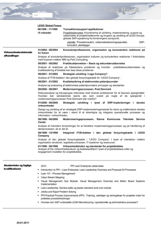 Tina Roed
                        CV



                         LEGO Global Finans
                         09/1998 - 11/1999  Transaktionssupport applikationer
                         15 måneder         Projektbeskrivelse: Koordinering af udvikling, implementering, support og
                                            uddannelse af projektmedlemmer og brugere og udvikling af LEGO Groups
                                            globale SAP-opsætning fra forretningens synspunkt.
                                                        Jobrolle: Proceskonsulent, uddannelsesleveringsspecialist,          SAP-
                                                        konsulent, planlægger.
                             01/2004 - 08/2004      Konsulentprofessionen, organisation og konsulenters reaktioner på
Virksomhedsrelaterede        én fusion
afhandlinger                 Analyse af konsulentprofessionen, organisation kulturen og konsulenters reaktioner I forbindelse
                             med fusionen mellem IBM og PwC Consulting.
                             08/2001 - 06/2002      Praktikuddannelsen – Basis og sekundæruddannelse
                             Analyse af reaktioner på folkeskolens problemer og hvordan             praktiklæreruddannelsen og
                             kvalitetssikring af forløbet kan løse disse problemer.
                             08/2001 - 01/2002      Strategisk udvikling i Lego Company?
                             Analyse af IT/IS-ledelse I den globale forsyningskæde for “LEGO Company” .
                             08/2001 - 01/2002      Kvalitetssikring af elektroniske patientjournaler
                             Analyse og evaluering af elektroniske patientjournalers principper og standarder.
                             08/2000 - 06/2001      Moderniseringsprocessen, Post Denmark
                             Diskursanalyse og fokusgruppe interviews med diverse professioner for at besvare spørgsmålet:
                             Hvordan kan selvbærende teams ses som svaret på nogle af de spørgsmål i
                             moderniseringsprocessen Post Danmark står overfor?
                             01/2000 - 06/2000      Strategisk    udvikling   i   lyset   af   ERP-implenteringer     i   danske
                             virksomheder
                             Design og udvikling af en strategisk ERP-implementeringsmetode for store og mellemstore danske
                             virksomheder for at være i stand til at strømligne og integrere operationelle processer og
                             information i virksomheden.
                             08/1999 - 06/2000      Moderniseringsprocessen,        Rønne      Kommunes      Tekniske     Service
                             Center
                             Analyse af individers forventninger for at håndtere moderniseringsprocessen og på håndtering af
                             læreprocessen, de er del af.
                             08/1999 - 12/1999      Integreret IT/IS-ledelse i den globale forsyningskæde i LEGO
                             Company
                             Analyse af den globale forsyningskæde i ”LEGO Company” I lyset af interaktion mellem
                             organisation strukturer, logistiske processer, IT-systemer og ressourcer.
                             01/1998 - 06/1998     Virksomhedskultur og standarder for projektledelse
                             Analyse af the virksomhedskulturer og ledelsesadfærd I lyset af projektledelses-roller og
                             engagement modellen for projektledelse.




Akademiske og faglige          2010                        PPI Lean Enterprise uddannelse
kvalifikationer           Introduction to PPI – Lean Enterprise: Lean Leadership Overview and Proposal A3 Processes
                          Lean 101 - Process Management
                          Value Stream Mapping
                          Visual Management Sub Module: Visual Management Overview and Metric Board Systems
                           Implementation
                          Lean Leadership: Gemba walks og leader standard work sub module
                          Jidoka and Rapid Problem Solving
                          PPI Practical Process Improvements (PPI) : Træning, værktøjer og retningslinjer for projekter inden for
                           praktiske procesforbedringer
                          Hvordan kan SAP understøtte LEAN Manufacturing i operationelle og administrative processer?




         25-01-2011
 