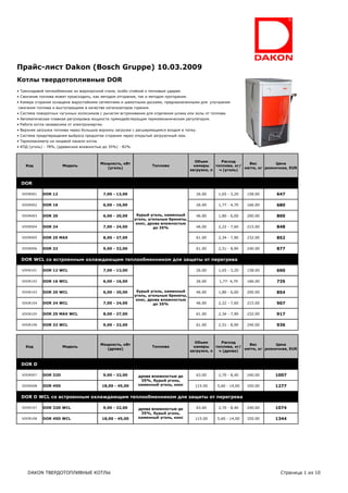 Прайс-лист Dakon (Bosch Gruppe) 10.03.2009
Котлы твердотопливные DOR
• Трехходовой теплообменник из жаропрочной стали, особо стойкий к тепловым ударам.
• Сжигание топлива может происходить, как методом отгорания, так и методом прогорания.
• Камера сгорания оснащена жаростойкими сегментами и шамотными досками, предназначенными для улучшения
сжигания топлива и выступающими в качестве катализаторов горения.
• Система поворотных чугунных колосников с рычагом встряхивания для отделения шлака или золы от топлива.
• Автоматическая плавная регулировка мощности прямодействующим термомеханическим регулятором.
• Работа котла независима от электроэнергии.
• Верхняя загрузка топлива через большую воронку загрузки с расширяющимся входом в топку.
• Система предотвращения выброса продуктов сгорания через открытый загрузочный люк.
• Термоманометр на лицевой панели котла.
• КПД (уголь) - 78%, (древисина влажностью до 35%) - 82%.



                                                                                            Объем       Расход
                                           Мощность, кВт                                                            Вес          Цена
    Код                Модель                                         Топливо              камеры    топлива, кг/
                                             (уголь)                                                              нетто, кг розничная, EUR
                                                                                         загрузки, л   ч (уголь)


  DOR

  VDOR001    DOR 12                            7,00 - 13,00                                26.00      1,65 - 3,20   158.00      647

  VDOR002    DOR 16                            6,00 - 16,00                                26.00      1,77 - 4,70   166.00      680

  VDOR003    DOR 20                            6,00 - 20,00    бурый уголь, каменный       46.00      1,80 - 6,00   200.00      800
                                                              уголь, угольные брикеты,
                                                               кокс, дрова влажностью
  VDOR004    DOR 24                            7,00 - 24,00            до 35%              46.00      2,22 - 7,60   215.00      848

  VDOR005    DOR 25 MAX                        8,00 - 27,00                                61.00      2,34 - 7,90   232.00      852

  VDOR006    DOR 32                            9,00 - 32,00                                61.00      2,51 - 8,90   240.00      877

  DOR WCL со встроенным охлаждающим теплообменником для защиты от перегрева

  VDOR101    DOR 12 WCL                        7,00 - 13,00                                26.00      1,65 - 3,20   158.00      690

  VDOR102    DOR 16 WCL                        6,00 - 16,00                                26.00      1,77- 4,70    166.00      735

  VDOR103    DOR 20 WCL                        6,00 - 20,00    бурый уголь, каменный       46.00      1,80 - 6,00   200.00      854
                                                              уголь, угольные брикеты,
                                                               кокс, дрова влажностью
  VDOR104    DOR 24 WCL                        7,00 - 24,00            до 35%              46.00      2,22 - 7,60   215.00      907

  VDOR105    DOR 25 MAX WCL                    8,00 - 27,00                                61.00      2,34 - 7,90   232.00      917

  VDOR106    DOR 32 WCL                        9,00 - 32,00                                61.00      2,51 - 8,90   240.00      936



                                                                                            Объем       Расход
                                           Мощность, кВт                                                            Вес          Цена
    Код                Модель                                         Топливо              камеры    топлива, кг/
                                             (дрова)                                                              нетто, кг розничная, EUR
                                                                                         загрузки, л   ч (дрова)


  DOR D

  VDOR007    DOR 32D                           9,00 - 32,00    дрова влажностью до         63.00      2,70 - 8,40   240.00      1007
                                                                35%, бурый уголь,
  VDOR008    DOR 45D                       18,00 - 45,00       каменный уголь, кокс        115.00    5,60 - 14,00   320.00      1277

  DOR D WCL со встроенным охлаждающим теплообменником для защиты от перегрева

  VDOR107    DOR 32D WCL                       9,00 - 32,00    дрова влажностью до         63.00      2,70 - 8,40   240.00      1074
                                                                35%, бурый уголь,
  VDOR108    DOR 45D WCL                   18,00 - 45,00       каменный уголь, кокс        115.00    5,60 - 14,00   320.00      1344




     DAKON ТВЕРДОТОПЛИВНЫЕ КОТЛЫ                                                                                                  Страница 1 из 10
 