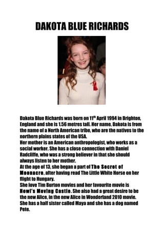 DAKOTA BLUE RICHARDS




Dakota Blue Richards was born on 11th April 1994 in Brighton,
England and she is 1.56 metres tall. Her name, Dakota is from
the name of a North American tribe, who are the natives to the
northern plains states of the USA.
Her mother is an American anthropologist, who works as a
social worker. She has a close connection with Daniel
Radcliffe, who was a strong believer in that she should
always listen to her mother.
At the age of 13, she began a part of The Secret of
Moonacre, after having read The Little White Horse on her
flight to Hungary.
She love Tim Burton movies and her favourite movie is
Howl’s Moving Castle. She also had a great desire to be
the new Alice, in the new Alice in Wonderland 2010 movie.
She has a half sister called Maya and she has a dog named
Pete.
 