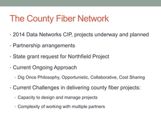 The County Fiber Network
• 2014 Data Networks CIP, projects underway and planned
• Partnership arrangements
• State grant request for Northfield Project
• Current Ongoing Approach
• Dig Once Philosophy, Opportunistic, Collaborative, Cost Sharing
• Current Challenges in delivering county fiber projects:
• Capacity to design and manage projects
• Complexity of working with multiple partners
 