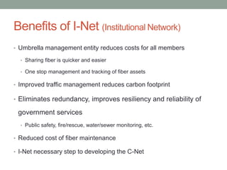 Benefits of I-Net (Institutional Network)
• Umbrella management entity reduces costs for all members
• Sharing fiber is quicker and easier
• One stop management and tracking of fiber assets
• Improved traffic management reduces carbon footprint
• Eliminates redundancy, improves resiliency and reliability of
government services
• Public safety, fire/rescue, water/sewer monitoring, etc.
• Reduced cost of fiber maintenance
• I-Net necessary step to developing the C-Net
 