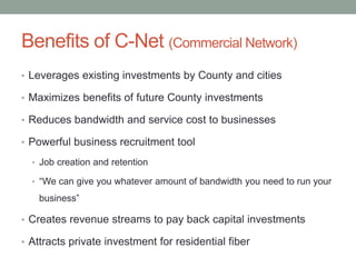 Benefits of C-Net (Commercial Network)
• Leverages existing investments by County and cities
• Maximizes benefits of future County investments
• Reduces bandwidth and service cost to businesses
• Powerful business recruitment tool
• Job creation and retention
• “We can give you whatever amount of bandwidth you need to run your
business”
• Creates revenue streams to pay back capital investments
• Attracts private investment for residential fiber
 