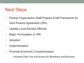 Next Steps
 Partner Organization Staff Prepare Draft Framework for
Joint Powers Agreement (JPA)
 Update Local Elected Officials
 Begin Formulation of JPA
 Adoption
 Implementation
 Promote Economic Competiveness!
Increase Fiber Use and Access for Residents and Business
 